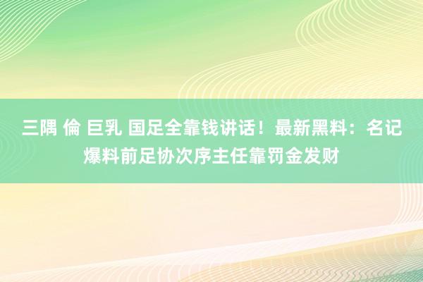 三隅 倫 巨乳 国足全靠钱讲话！最新黑料：名记爆料前足协次序主任靠罚金发财