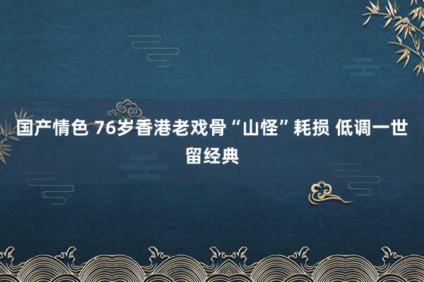 国产情色 76岁香港老戏骨“山怪”耗损 低调一世留经典