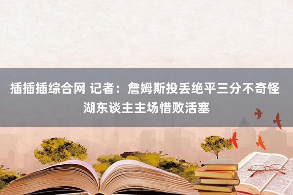 插插插综合网 记者：詹姆斯投丢绝平三分不奇怪 湖东谈主主场惜败活塞