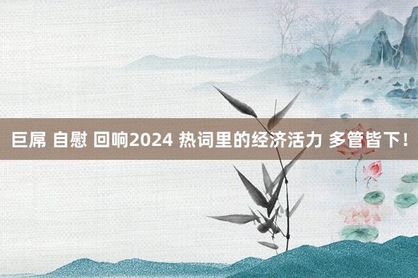 巨屌 自慰 回响2024 热词里的经济活力 多管皆下！