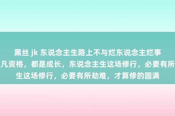 黑丝 jk 东说念主生路上不与烂东说念主烂事纠缠，长久记取：但凡资格，都是成长，东说念主生这场修行，必要有所劫难，才算修的圆满