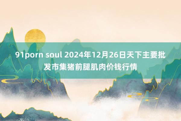 91porn soul 2024年12月26日天下主要批发市集猪前腿肌肉价钱行情