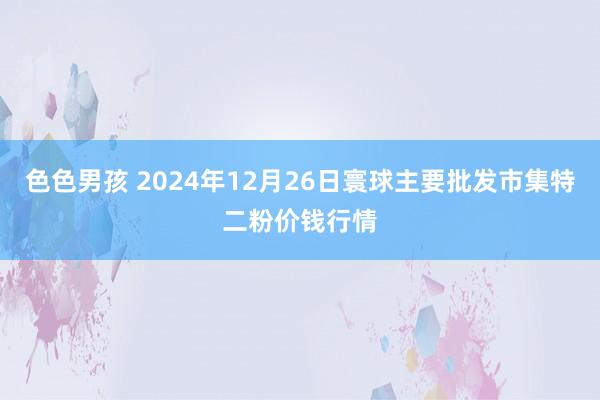 色色男孩 2024年12月26日寰球主要批发市集特二粉价钱行情