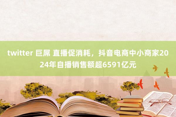 twitter 巨屌 直播促消耗，抖音电商中小商家2024年自播销售额超6591亿元