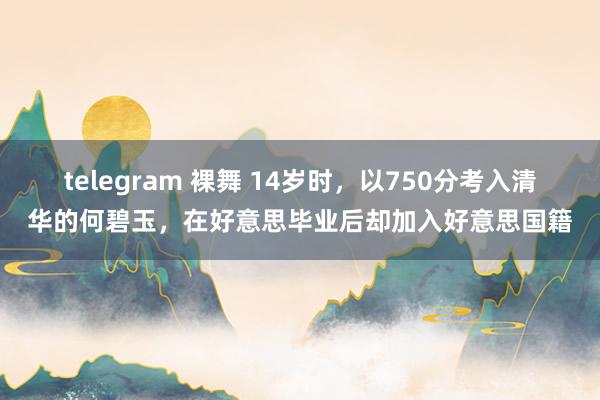 telegram 裸舞 14岁时，以750分考入清华的何碧玉，在好意思毕业后却加入好意思国籍