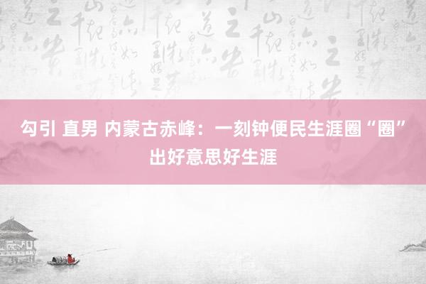 勾引 直男 内蒙古赤峰：一刻钟便民生涯圈“圈”出好意思好生涯