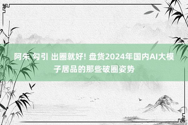 阿朱 勾引 出圈就好! 盘货2024年国内AI大模子居品的那些破圈姿势