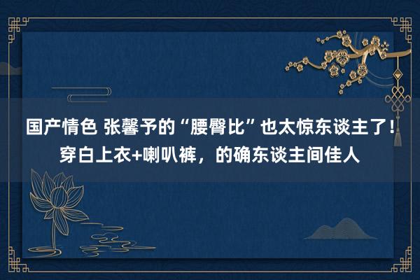 国产情色 张馨予的“腰臀比”也太惊东谈主了！穿白上衣+喇叭裤，的确东谈主间佳人