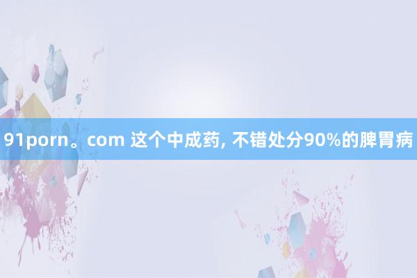 91porn。com 这个中成药， 不错处分90%的脾胃病