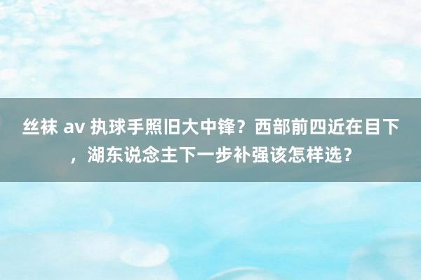 丝袜 av 执球手照旧大中锋？西部前四近在目下，湖东说念主下一步补强该怎样选？