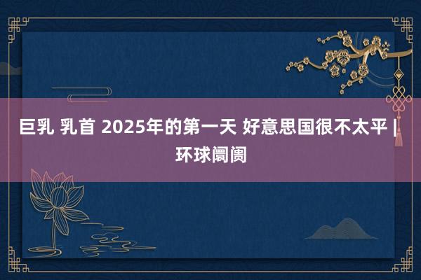 巨乳 乳首 2025年的第一天 好意思国很不太平 | 环球阛阓