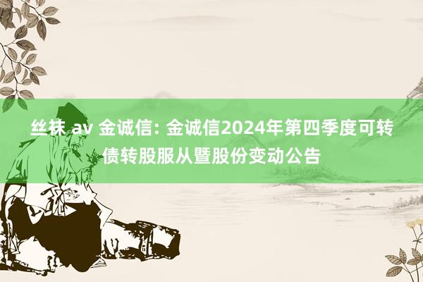 丝袜 av 金诚信: 金诚信2024年第四季度可转债转股服从暨股份变动公告