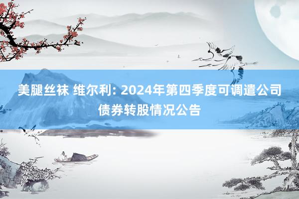 美腿丝袜 维尔利: 2024年第四季度可调遣公司债券转股情况公告