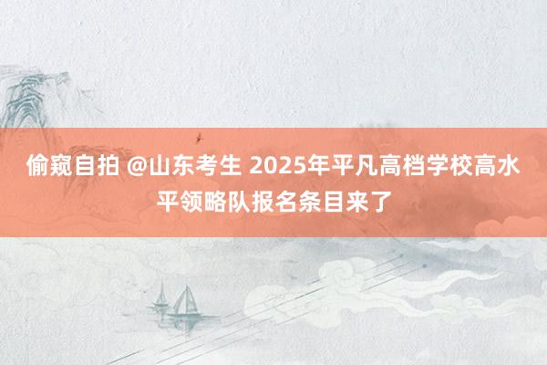 偷窥自拍 @山东考生 2025年平凡高档学校高水平领略队报名条目来了