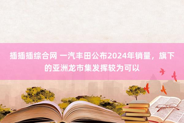 插插插综合网 一汽丰田公布2024年销量，旗下的亚洲龙市集发挥较为可以