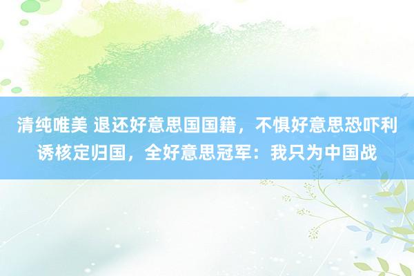 清纯唯美 退还好意思国国籍，不惧好意思恐吓利诱核定归国，全好意思冠军：我只为中国战