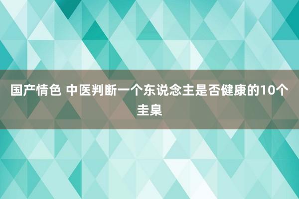 国产情色 中医判断一个东说念主是否健康的10个圭臬