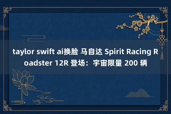 taylor swift ai换脸 马自达 Spirit Racing Roadster 12R 登场：宇宙限量 200 辆