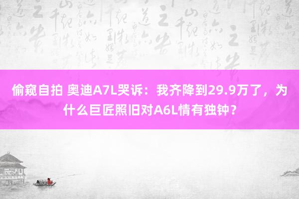 偷窥自拍 奥迪A7L哭诉：我齐降到29.9万了，为什么巨匠照旧对A6L情有独钟？