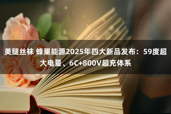 美腿丝袜 蜂巢能源2025年四大新品发布：59度超大电量、6C+800V超充体系