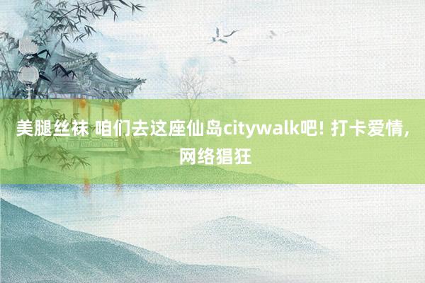 美腿丝袜 咱们去这座仙岛citywalk吧! 打卡爱情， 网络猖狂