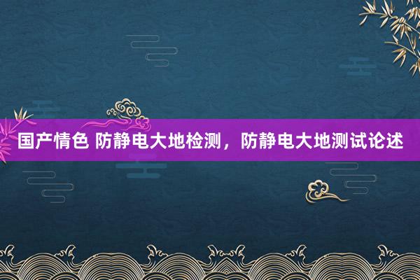 国产情色 防静电大地检测，防静电大地测试论述