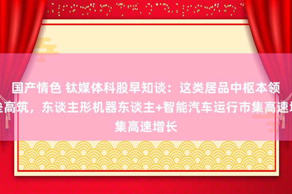 国产情色 钛媒体科股早知谈：这类居品中枢本领壁垒高筑，东谈主形机器东谈主+智能汽车运行市集高速增长