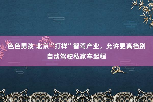 色色男孩 北京“打样”智驾产业，允许更高档别自动驾驶私家车起程