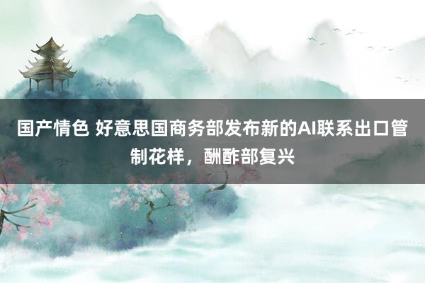 国产情色 好意思国商务部发布新的AI联系出口管制花样，酬酢部复兴