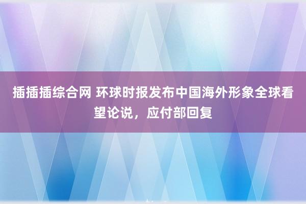 插插插综合网 环球时报发布中国海外形象全球看望论说，应付部回复