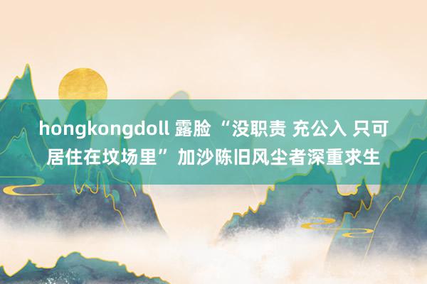 hongkongdoll 露脸 “没职责 充公入 只可居住在坟场里” 加沙陈旧风尘者深重求生