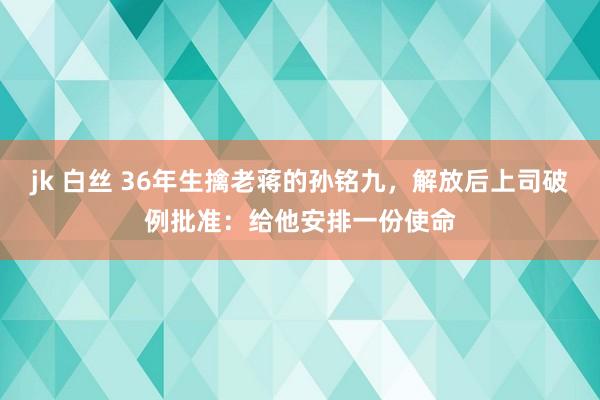 jk 白丝 36年生擒老蒋的孙铭九，解放后上司破例批准：给他安排一份使命