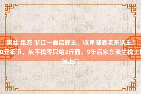 黑丝 足交 浙江一面店雇主，收卑鄙浪老东谈主100元纸币，从不找零只给2斤面，9年后家东谈主找上门