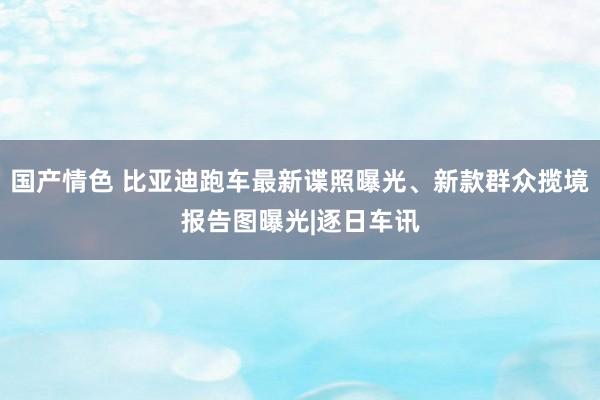 国产情色 比亚迪跑车最新谍照曝光、新款群众揽境报告图曝光|逐日车讯