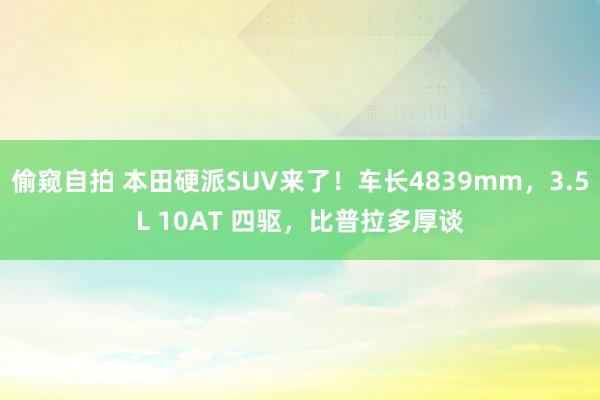 偷窥自拍 本田硬派SUV来了！车长4839mm，3.5L 10AT 四驱，比普拉多厚谈