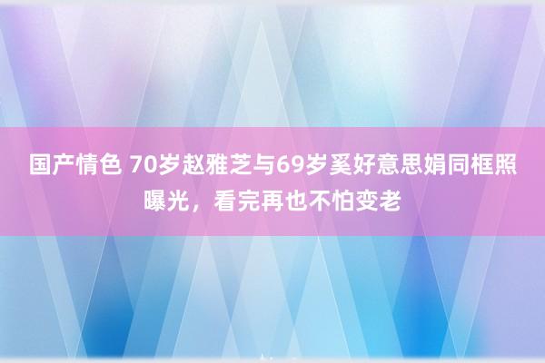 国产情色 70岁赵雅芝与69岁奚好意思娟同框照曝光，看完再也不怕变老