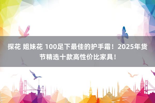 探花 姐妹花 100足下最佳的护手霜！2025年货节精选十款高性价比家具！