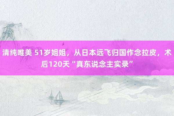 清纯唯美 51岁姐姐，从日本远飞归国作念拉皮，术后120天“真东说念主实录”