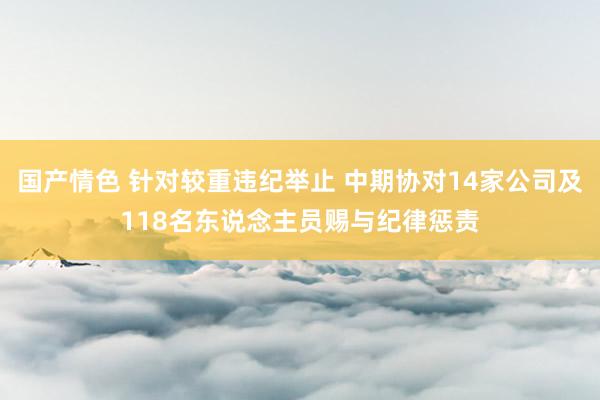 国产情色 针对较重违纪举止 中期协对14家公司及118名东说念主员赐与纪律惩责