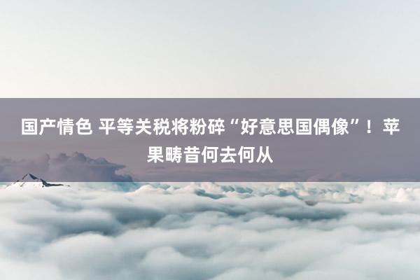 国产情色 平等关税将粉碎“好意思国偶像”！苹果畴昔何去何从