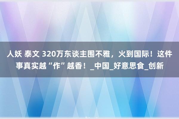 人妖 泰文 320万东谈主围不雅，火到国际！这件事真实越“作”越香！_中国_好意思食_创新