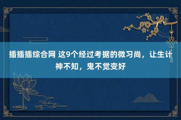 插插插综合网 这9个经过考据的微习尚，让生计神不知，鬼不觉变好